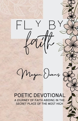 Fly By Faith: Poetic Devotional - A Journey of Faith Abiding in the Secret Place of the Most High by Owens, Megan