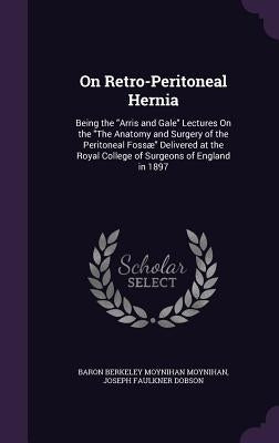 On Retro-Peritoneal Hernia: Being the "Arris and Gale" Lectures On the "The Anatomy and Surgery of the Peritoneal Fossæ" Delivered at the Royal Co by Moynihan, Baron Berkeley Moynihan