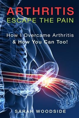 Arthritis: Escape The Pain: How I Overcame Arthritis & How You Can Too by Woodside, Sarah