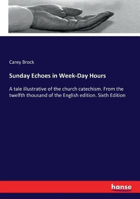 Sunday Echoes in Week-Day Hours: A tale illustrative of the church catechism. From the twelfth thousand of the English edition. Sixth Edition by Brock, Carey