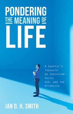 Pondering the Meaning of Life: A Skeptic's Thoughts on Christian Faith, God, and the Afterlife by Smith, Ian D. H.