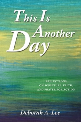 This Is Another Day: Reflections on Scripture, Faith, and Prayer for Action by Lee, Deborah A.