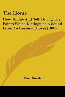 The Horse: How To Buy And Sell; Giving The Points Which Distinguish A Sound From An Unsound Horse (1882) by Howden, Peter