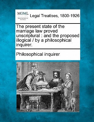 The Present State of the Marriage Law Proved Unscriptural: And the Proposed Illogical / By a Philosophical Inquirer. by Philosophical Inquirer