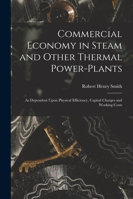 Commercial Economy in Steam and Other Thermal Power-Plants: As Dependent Upon Physical Efficiency, Capital Charges and Working Costs by Smith, Robert Henry