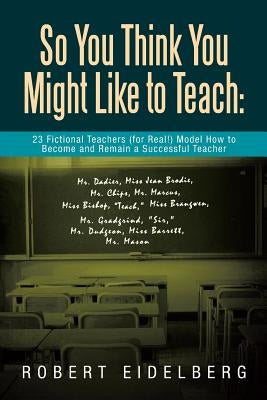 So You Think You Might Like to Teach: 23 Fictional Teachers (for Real!) Model How to Become and Remain a Successful Teacher by Eidelberg, Robert