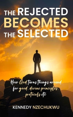 The Rejected Becomes the Selected: How God turns things around for good, divine principles, protocols etc by Nzechukwu, Kennedy
