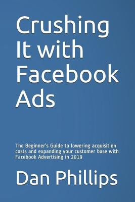 Crushing It with Facebook Ads: The Beginner's Guide to Lowering Acquisition Costs and Expanding Your Customer Base with Facebook Advertising in 2019 by Phillips, Dan