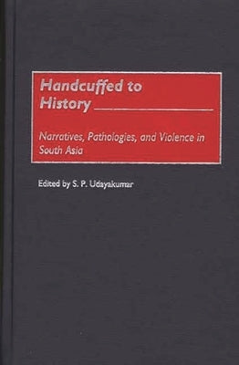 Handcuffed to History: Narratives, Pathologies, and Violence in South Asia by Udayakumar, S. P.