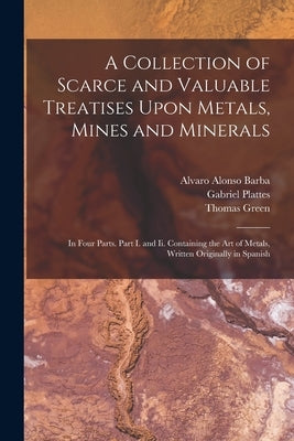 A Collection of Scarce and Valuable Treatises Upon Metals, Mines and Minerals: In Four Parts. Part I. and Ii. Containing the Art of Metals, Written Or by Green, Thomas