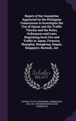 Report of the Committee Appointed by the Philippine Commission to Investigate the Use of Opium and the Traffic Therein and the Rules, Ordinances and L by United States Philippine Commission, 190