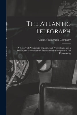 The Atlantic Telegraph: A History of Preliminary Experimental Proceedings, and a Descriptive Account of the Present State & Prospects of the Undertaki by Atlantic Telegraph Company (Limited)