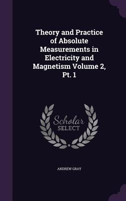 Theory and Practice of Absolute Measurements in Electricity and Magnetism Volume 2, Pt. 1 by Gray, Andrew