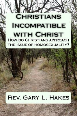 Christians Incompatible with Christ: How do Christians approach the issue of homosexuality? by Hakes, Gary L.
