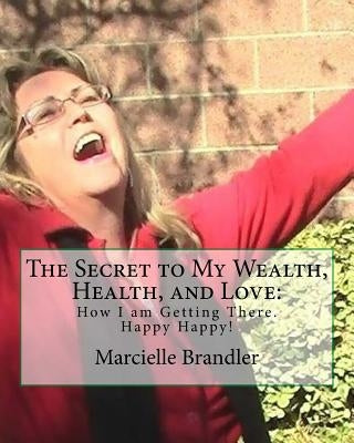 The Secret to My Wealth, Health, and Love: How I am Getting There. Happy Happy! by Brandler, Marcielle