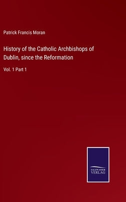 History of the Catholic Archbishops of Dublin, since the Reformation: Vol. 1 Part 1 by Moran, Patrick Francis