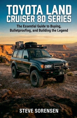 Toyota Land Cruiser 80 Series: The Essential Guide to Buying, Bulletproofing, and Building the Legend by Sorensen, Steve