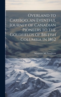 Overland to Cariboo, an Eventful Journey of Canadian Pioneers to the Goldfields of British Columbia in 1862 by McNaughton, Margaret
