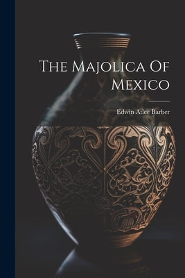 The Majolica Of Mexico by Barber, Edwin Atlee