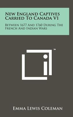 New England Captives Carried To Canada V1: Between 1677 And 1760 During The French And Indian Wars by Coleman, Emma Lewis