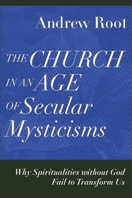 The Church in an Age of Secular Mysticisms: Why Spiritualities Without God Fail to Transform Us by Root, Andrew