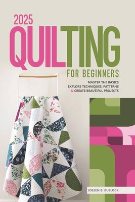2025 Quilting for Beginners: Master the Basics Explore Techniques, Patterns & Create Beautiful Projects by B. Bullock, Joleen