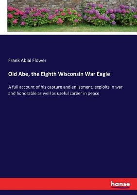 Old Abe, the Eighth Wisconsin War Eagle: A full account of his capture and enlistment, exploits in war and honorable as well as useful career in peace by Flower, Frank Abial