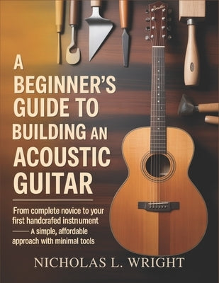 A Beginner's Guide To Building An Acoustic Guitar: From Complete Novice to Your First Handcrafted Instrument - A Simple, Affordable Approach with Mini by Wright, Nicholas L.