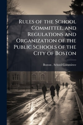 Rules of the School Committee, and Regulations and Organization of the Public Schools of the City of Boston by Boston (Mass ). School Committee
