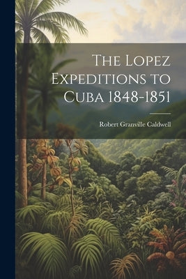 The Lopez Expeditions to Cuba 1848-1851 by Caldwell, Robert Granville