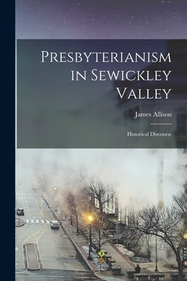 Presbyterianism in Sewickley Valley: Historical Discourse by Allison, James