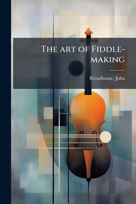 The art of Fiddle-making by John, Broadhouse