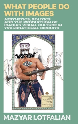 What People do with Images: Aesthetics, Politics and the Production of Iranian Visual Culture in Transnational Circuits by Lotfalian, Mazyar