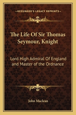 The Life of Sir Thomas Seymour, Knight: Lord High Admiral of England and Master of the Ordnance by MacLean, John