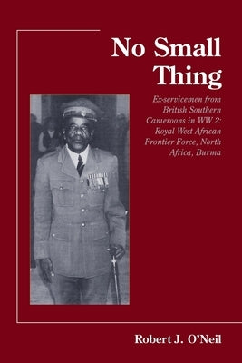 No Small Thing Ex-servicemen from British Southern Cameroons in WW 2: Royal West African Frontier Force, North Africa, Burma by O. Neil, Robert