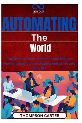 Automating the World: The Rise of Smart Machines and Robots How automation is reshaping industries and daily life by Carter, Thompson