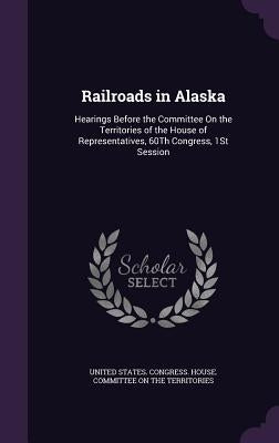 Railroads in Alaska: Hearings Before the Committee On the Territories of the House of Representatives, 60Th Congress, 1St Session by United States Congress House Committe