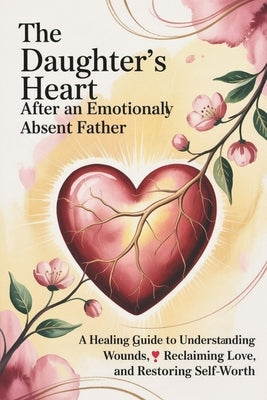 The Daughter's Heart After an Emotionally Absent Father: A Healing Guide to Understanding Wounds, Reclaiming Love, and Restoring Self-Worth by Lowell, Marisa
