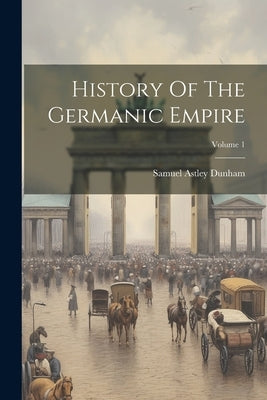 History Of The Germanic Empire; Volume 1 by Dunham, Samuel Astley