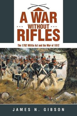 A War without Rifles: The 1792 Militia Act and the War of 1812 by Gibson, James N.