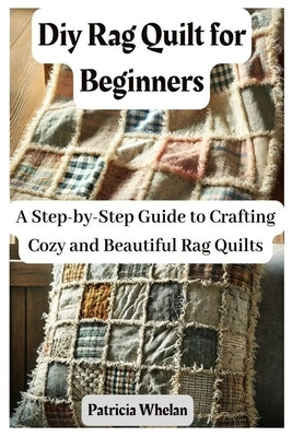 Diy Rag Quilt for Beginners: A Step-by-Step Guide to Crafting Cozy and Beautiful Rag Quilts by Whelan, Patricia