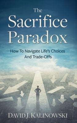 The Sacrifice Paradox: How To Navigate Life's Choices And Trade-Offs by Kalinowski, David