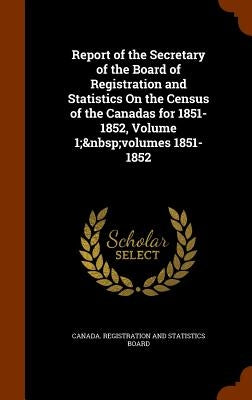 Report of the Secretary of the Board of Registration and Statistics On the Census of the Canadas for 1851-1852, Volume 1; volumes 1851-1852 by Canada Registration and Statistics Boar