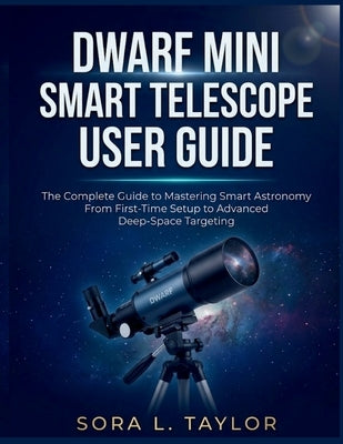 Dwarf Mini Smart Telescope User Guide: The Complete Guide to Mastering Smart Astronomy From First-Time Setup to Advanced Deep-Space Targeting by L. Taylor, Sora