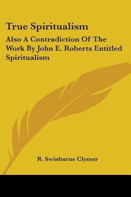 True Spiritualism: Also A Contradiction Of The Work By John E. Roberts Entitled Spiritualism: Or Bible Salvation Vs. Modern Spiritualism by Clymer, R. Swinburne