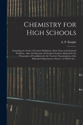 Chemistry for High Schools: Consisting of a Series of Concise Definitions, Short Notes and Chemical Problems: Also, the Elements of Chemical Analy by Knight, A. P. (Archibald Patterson)
