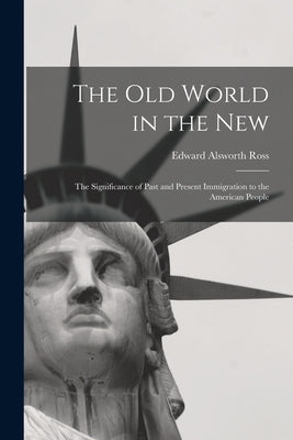 The Old World in the New: The Significance of Past and Present Immigration to the American People by Ross, Edward Alsworth