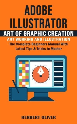 Adobe Illustrator: Art of Graphic Creation Art Working and Illustration (The Complete Beginners Manual With Latest Tips & Tricks to Maste by Oliver, Herbert