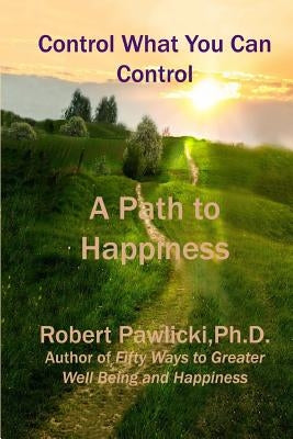 Control What You Can Control: A Path to Happiness by Pawlicki PH. D., Robert