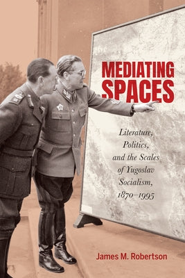 Mediating Spaces: Literature, Politics, and the Scales of Yugoslav Socialism, 1870-1995 by Robertson, James M.